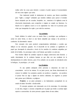 realiza sobre las cosas para destruir o someter el poder supone el reconocimiento
del otro como alguien que actúa.
Este intelectual estudió la instituciones de encierro, que fueron concebidas
para “vigilar y castigar” señalando que modelos similares para ejercer el dominio
fueron adoptado por las escuelas, hospitales, etc., menciona a la vigilancia como la
observación intencionada, para comprobar si alguien no cumple sus funciones. La
función de la vigilancia social es la de reglamentar las vidas de la personas para
evitar que transgredan las reglas y por ende las sanciones.
Las actitudes
Puede definirse la actitud como un estado físico y posológico que predispone a
actuar de cierta forma, es decir es una fuerza adquirida que empuja a las personas a
conducirse de determinada manera.
Este concepto sirve para predecir comportamientos individuales y sociales que
influyen en las relaciones grupales. En el desarrollo de las actitudes es significativo el
papel que desempeña la educación a través de los modelos de conductas adquiridas por
medio de la familia, los personajes reales o de Fantasia que inciden en cada uno.
Para Gordon Allport las actitudes superan la antigua controversia entre herencia y
medio determinante de la conducta humana ya que ellas son una resultante de la
interdependencia de ambos factores, para él las actitudes son un punto de articulación entre
lo biológico, lo psicológico y lo social.
Los Perjuicios
Es una opinión anticipada sobre personas o situaciones sin tener un
conocimiento real de las mismas. Es un juicio previo, una forma distorsionada de
conocer la realidad. Los perjuicios pueden ser positivos o negativos, son positivos
el pensar bien de algo o alguien sin motivos suficientes, los negativos es pensar
mal, pensar que el diferente es peligroso.
Perjuicio: es un juicio prematuro y sin fundamentos acompañado de un
estado de ánimo favorable o desfavorable.
El concepto perjuicio está relacionado con el de estereotipo. Un estereotipo
es una idea, imagen o creencia compartida por un grupo que tiende a acentuar algún
aspecto o característica de cierta persona o grupo dentro de una cultura.
 