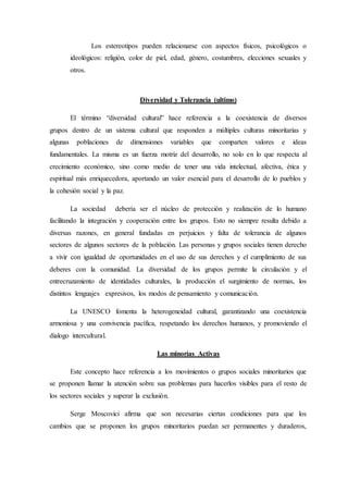 Los estereotipos pueden relacionarse con aspectos físicos, psicológicos o
ideológicos: religión, color de piel, edad, género, costumbres, elecciones sexuales y
otros.
Diversidad y Tolerancia (ultimo)
El término “diversidad cultural” hace referencia a la coexistencia de diversos
grupos dentro de un sistema cultural que responden a múltiples culturas minoritarias y
algunas poblaciones de dimensiones variables que comparten valores e ideas
fundamentales. La misma es un fuerza motriz del desarrollo, no solo en lo que respecta al
crecimiento económico, sino como medio de tener una vida intelectual, afectiva, ética y
espiritual más enriquecedora, aportando un valor esencial para el desarrollo de lo pueblos y
la cohesión social y la paz.
La sociedad debería ser el núcleo de protección y realización de lo humano
facilitando la integración y cooperación entre los grupos. Esto no siempre resulta debido a
diversas razones, en general fundadas en perjuicios y falta de tolerancia de algunos
sectores de algunos sectores de la población. Las personas y grupos sociales tienen derecho
a vivir con igualdad de oportunidades en el uso de sus derechos y el cumplimiento de sus
deberes con la comunidad. La diversidad de los grupos permite la circulación y el
entrecruzamiento de identidades culturales, la producción el surgimiento de normas, los
distintos lenguajes expresivos, los modos de pensamiento y comunicación.
La UNESCO fomenta la heterogeneidad cultural, garantizando una coexistencia
armoniosa y una convivencia pacífica, respetando los derechos humanos, y promoviendo el
dialogo intercultural.
Las minorías Activas
Este concepto hace referencia a los movimientos o grupos sociales minoritarios que
se proponen llamar la atención sobre sus problemas para hacerlos visibles para el resto de
los sectores sociales y superar la exclusión.
Serge Moscovici afirma que son necesarias ciertas condiciones para que los
cambios que se proponen los grupos minoritarios puedan ser permanentes y duraderos,
 