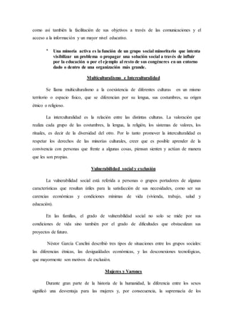 como así también la facilitación de sus objetivos a través de las comunicaciones y el
acceso a la información y un mayor nivel educativo.
* Una minoría activa es la función de un grupo social minoritario que intenta
visibilizar un problema o propagar una solución social a través de influir
por la educación o por el ejemplo al resto de sus congéneres en un entorno
dado o dentro de una organización más grande.
Multiculturalismo e Interculturalidad
Se llama multiculturalismo a la coexistencia de diferentes culturas en un mismo
territorio o espacio físico, que se diferencian por su lengua, sus costumbres, su origen
étnico o religioso.
La interculturalidad es la relación entre las distintas culturas. La valoración que
realiza cada grupo de las costumbres, la lengua, la religión, los sistemas de valores, los
rituales, es decir de la diversidad del otro. Por lo tanto promover la interculturalidad es
respetar los derechos de las minorías culturales, creer que es posible aprender de la
convivencia con personas que frente a algunas cosas, piensan sienten y actúan de manera
que les son propias.
Vulnerabilidad social y exclusión
La vulnerabilidad social está referida a personas o grupos portadores de algunas
características que resultan útiles para la satisfacción de sus necesidades, como ser sus
carencias económicas y condiciones mínimas de vida (vivienda, trabajo, salud y
educación).
En las familias, el grado de vulnerabilidad social no solo se mide por sus
condiciones de vida sino también por el grado de dificultades que obstaculizan sus
proyectos de futuro.
Néstor García Canclini describió tres tipos de situaciones entre los grupos sociales:
las diferencias étnicas, las desigualdades económicas, y las desconexiones tecnológicas,
que mayormente son motivos de exclusión.
Mujeres y Varones
Durante gran parte de la historia de la humanidad, la diferencia entre los sexos
significó una desventaja para las mujeres y, por consecuencia, la supremacía de los
 