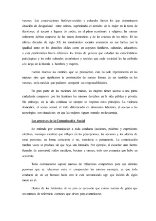 varones. Las construcciones histórico-sociales y culturales fueron los que determinaron
situación de desigualdad entre ambos, suprimiendo el derecho de la mujer en la toma de
decisiones, el acceso a lugares de poder, en el plano económico y religioso; las mismas
solamente debían ocuparse de las tareas domesticas y de las crianzas de los niños. En las
últimas décadas de siglo XX los movimientos sociales avanzaron en sus luchas por la
igualdad tanto en los derechos civiles como en aspectos familiares, culturales, educativos;
a esta problemática hacen referencia los temas de géneros que estudian las características
psicológicas y los roles culturales económicos y sociales que cada sociedad les ha atribuida
a lo largo de la historia a hombres y mujeres.
Fueron muchos los cambios que se produjeron, esto no solo repercutieron en las
mujeres sino que significaron la construcción de nuevas formas de ser también en los
varones, en la medida que pudieron compartir sus responsabilidades.
En gran parte de las naciones del mundo, las mujeres tienen acceso a una plena
ciudadanía comparten con los hombres los mismos derechos en la vida pública y privada.
Sin embargo, en la vida cotidiana no siempre se respetan estos principios. La violencia
domestica, el acoso sexual, el trato diferenciado en situaciones laborales, el acceso a las
tecnologías son situaciones en que las mujeres siguen estando en desventaja.
Los procesos de la Comunicación Social
Se entiende por comunicación a toda conducta (acciones, palabras y expresiones
afectivas, mensajes escritos) que influyen en las percepciones, las acciones y los afectos de
otras personas, en forma consciente o no, transitoria o permanente. La comunicación
muchas veces se produce sin que haya una intensión. Por ejemplo, al escuchar unas fuertes
frenadas de automóvil, ruidos metálicos, bocinas y sirenas; todo eso comunica que hubo un
accidente.
Toda comunicación supone marcos de referencias compartidos para que distintas
personas que se relacionan entre sí comprendan los mismos mensajes, ya que toda
conducta de un ser humano hacia otro le está comunicando algo que incidirá de algún
modo en él.
Dentro de los habitantes de un país es necesario que existan normas de grupo que
son marcos de referencia comunes que sirven para comunicarse.
 