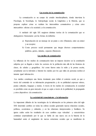 Las teorías de la comunicación
La comunicación es un campo de estudio interdisciplinario, donde interviene la
Psicología, la Sociología, la Antropología social, la Lingüística y la Historia, que se
propone explicar cómo se realizan los intercambios comunicativos y cómo estos
intercambios afectan a la sociedad y a la comunicación.
A mediado del siglo XX surgieron distintas teorías de la comunicación que se
distinguieron básicamente por las formas de definirlas
a) Reproducción de un mensaje de un punto a otro (Shannon), entre un emisor
y un receptor.
b) Como proceso social permanente que integra diversos comportamientos:
palabras, gestos, miradas, espacios (Basteson).
Los medios de comunicación
La influencia de los medios de comunicación tiene un impacto decisivo en la constitución
subjetiva por su llegada a todos los sectores de la población más allá de las fronteras de
clases, de edades y geográficas. Así como fueron antes la radio y la prensa escrita,
actualmente son la televisión e Internet los medios por los que miles de personas reciben al
instante igual información.
Los medios constituyen una fuerza dominante para definir el contexto social, ya que a
través del contenido de su información programación y de su publicidad expresan valores,
pautas culturales, lenguajes y modas. A través de los medios de comunicación, la sociedad
es percibida como un gran mercado al que se capta a través de la publicidad, la propaganda
y otros dispositivos de comunicación.
La sociedad del conocimiento y la información
La impactante difusión de las tecnologías de la información en los primeros años del siglo
XXI determinó cambios en todas las esferas sociales generando nuevas relaciones sociales,
políticas, económicas y culturales, y en las relaciones interpersonales y familiares. Se
ignora cuáles serán los resultados de esos cambios cuya velocidad y características
continúan sorprendiendo por lo que se habla de una nueva era en la historia de la
humanidad asiste al surgimiento de nuevas estructuras sociales que se manifiestan de
 