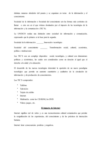 distintas maneras alrededor del paneta y se organizan en torno de la información y el
conocimiento.
Sociedad de la información o Sociedad del conocimiento son las formas más corrientes de
llamar a esta era en el que vivimos dominados por el impacto de las tecnologías de la
información y la comunicación (TIC´S).
La UNESCO realiza una distinción entre sociedad de información y comunicación,
expresando que la primera es la base para la segunda.
Sociedad de la información _______ Innovación tecnológica
Sociedad del conocimiento _______ Transformación social, cultural, económica,
política e institucional.
Las TIC´S son un complejo dispositivo social, tecnológico, y cultural con dimensiones
políticas y económicas, las cuales son consideradas como un derecho al igual que el
derecho a la salud y la educación.
El desarrollo de las nuevas tecnologías determinó la aparición de un nuevo paradigma
tecnológico que permite un aumento cuantitativo y cualitativo de la circulación de
información y de producción de conocimientos.
Las TIC´S comprenden:
* Teléfono
* Televisión
* Tarjeta de crédito
* Internet
* Multimedia como los CD ROM, los DVD
* Videos juegos, etc.
El impacto de Internet
Internet significa red de redes y es una tecnoestructura cultural comunicativa que permite
la resignificación de las experiencias, del conocimiento y de las prácticas de interacción
humana.
Internet tiene consecuencias positivas y negativas.
 