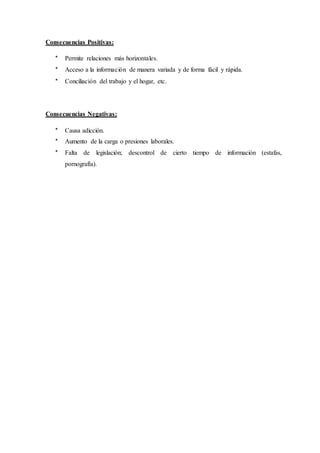 Consecuencias Positivas:
* Permite relaciones más horizontales.
* Acceso a la información de manera variada y de forma fácil y rápida.
* Conciliación del trabajo y el hogar, etc.
Consecuencias Negativas:
* Causa adicción.
* Aumento de la carga o presiones laborales.
* Falta de legislación; descontrol de cierto tiempo de información (estafas,
pornografía).
 