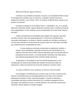 Modernidad líquida. Zygmunt Bauman
La fluidez es la cualidad de los líquidos y los gases. La enciclopedia Británica lo que
los distingue de los sólidos es que ‘en descanso, no pueden sostener una fuerza
tangencial o cortante’ y, por lo tanto ‘sufren un continuo cambio de forma cuando se los
somete a esa tensión’.
Los fluidos se desplazan con facilidad, ‘fluyen’, ‘se desbordan’, etc., no es posible
detenerlos fácilmente. Sortean algunos obstáculos, disuelven otros o se filtran a través de
ellos empapándolos. En otras palabras ¿acaso la modernidad no ha sido ‘fluida’ desde el
principio?
“¿Qué es una familia en la actualidad? ¿Qué significa? Por supuesto, hay niños,
mis niños, nuestros niños. Pero hasta progenitura, el núcleo de la vida familiar ha
empezado a desintegrarse con divorcio…Abuelas y abuelos son incluidos y excluidos sin
recursos para participar en las decisiones de sus hijos e hijas. Por cierto todos los moldes
que rompieron fueron reemplazados por otros…”
Si estas tendencias mezcladas se desarrollan sin obstáculos, hombres y
mujeres serian remodelados siguiendo la estructura del mol electrónico, esa
orgullosa invención de los primero años de cibernética que fue aclamada como un
presagio de los años futuros: un enchufe portátil moviéndose por todas partes,
buscando desesperadamente toma corrientes donde conectarse.
A largo plazo lo más probable es que los enchufes desaparezcan y sean
reemplazados por baterías descartables que venderán los kioscos de todos los
aeropuertos y todas las estaciones de servicio de autopistas y caminos rurales.
La cultura de libertad como constitutiva de Internet. Manuel Castells
Las tecnologías son producidas por su historia y por el uso que se hace de ellas,
Internet fue diseñada como una tecnología abierta, de uso libre, con la intención
deliberada de favorecer la libre comunicación global. Y cuando los individuos y
comunidades que buscan valores alternativos en la sociedad se apropiaron de esa
tecnología, ésta amplificó aún más su carácter libertario, de sistema de comunicación
interactivo, abierto, global y en tiempo escogido.
 