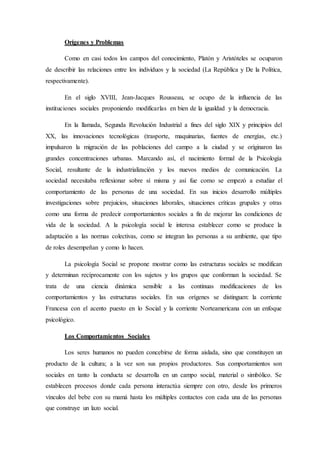 Orígenes y Problemas
Como en casi todos los campos del conocimiento, Platón y Aristóteles se ocuparon
de describir las relaciones entre los individuos y la sociedad (La República y De la Política,
respectivamente).
En el siglo XVIII, Jean-Jacques Rousseau, se ocupo de la influencia de las
instituciones sociales proponiendo modificarlas en bien de la igualdad y la democracia.
En la llamada, Segunda Revolución Industrial a fines del siglo XIX y principios del
XX, las innovaciones tecnológicas (trasporte, maquinarias, fuentes de energías, etc.)
impulsaron la migración de las poblaciones del campo a la ciudad y se originaron las
grandes concentraciones urbanas. Marcando así, el nacimiento formal de la Psicología
Social, resultante de la industrialización y los nuevos medios de comunicación. La
sociedad necesitaba reflexionar sobre sí misma y así fue como se empezó a estudiar el
comportamiento de las personas de una sociedad. En sus inicios desarrollo múltiples
investigaciones sobre prejuicios, situaciones laborales, situaciones críticas grupales y otras
como una forma de predecir comportamientos sociales a fin de mejorar las condiciones de
vida de la sociedad. A la psicología social le interesa establecer como se produce la
adaptación a las normas colectivas, como se integran las personas a su ambiente, que tipo
de roles desempeñan y como lo hacen.
La psicología Social se propone mostrar como las estructuras sociales se modifican
y determinan recíprocamente con los sujetos y los grupos que conforman la sociedad. Se
trata de una ciencia dinámica sensible a las continuas modificaciones de los
comportamientos y las estructuras sociales. En sus orígenes se distinguen: la corriente
Francesa con el acento puesto en lo Social y la corriente Norteamericana con un enfoque
psicológico.
Los Comportamientos Sociales
Los seres humanos no pueden concebirse de forma aislada, sino que constituyen un
producto de la cultura; a la vez son sus propios productores. Sus comportamientos son
sociales en tanto la conducta se desarrolla en un campo social, material o simbólico. Se
establecen procesos donde cada persona interactúa siempre con otro, desde los primeros
vínculos del bebe con su mamá hasta los múltiples contactos con cada una de las personas
que construye un lazo social.
 