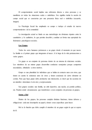 El comportamiento social implica una referencia directa a otras personas y se
manifiesta en todas las situaciones reales o simbólicas. Eso significa incluir la noción de
campo social que se caracteriza por una presencia física real o simbólica (recuerdo,
imagen).
La Psicología Social fue ampliando su campo e incluyo el estudio de nuevos
comportamientos de la comunidad.
La investigación actual se funda en una metodología sin divisiones tajantes entre lo
cuantitativo y lo cualitativo, lo que permite describir y analizar en forma mas apropiada los
fenómenos psicológicos-sociales.
Los Grupos
Todos los seres humanos pertenecen a un grupo desde el momento en que nacen.
La familia es el primer grupo que integramos al nacer. A lo largo de la vida pertenecemos a
varios grupos.
Un grupo es un conjunto de personas dentro de un sistema de relaciones sociales.
Los miembros de un mismo grupo desarrollan conductas semejantes porque comparten
necesidades, afinidades u otros motivos.
Grupo es una pluralidad de individuos que se hallan en contacto unos con otros, que
tienen en cuenta la existencia unos de otros y tienen conciencia de cierto elemento en
común. Para que haya grupo debe producirse una interacción, es decir que las acciones de
un miembro determinen la de otro y recíprocamente.
Son grupos sociales: una familia, un club deportivo, una nación, un partido político,
etc. Pueden existir circunstancias que transformen a esos conjuntos de personas en grupos.
Status y Rol
Dentro de los grupos, las personas cumplen distintas funciones, tienen deberes y
obligaciones cada uno desempeña un papel y tienen cosas específicas para hacer.
Rol es la función que debe cumplir el miembro de un grupo según lo que se espera
de él.
 