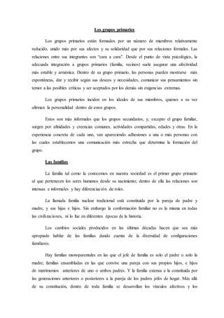Los grupos primarios
Los grupos primarios están formados por un número de miembros relativamente
reducido, unido más por sus afectos y su solidaridad que por sus relaciones formales. Las
relaciones entre sus integrantes son “cara a cara”. Desde el punto de vista psicológico, la
adecuada integración a grupos primarios (familia, vecinos) suele asegurar una afectividad
más estable y armónica. Dentro de su grupo primario, las personas pueden mostrarse más
espontáneas, dar y recibir según sus deseos y necesidades, comunicar sus pensamientos sin
temor a las posibles críticas y ser aceptados por los demás sin exigencias extremas.
Los grupos primarios inciden en los ideales de sus miembros, quienes a su vez
afirman la personalidad dentro de estos grupos.
Estos son más informales que los grupos secundarios, y, excepto el grupo familiar,
surgen por afinidades y creencias comunes, actividades compartidas, edades y otras. En la
experiencia concreta de cada uno, van apareciendo adhesiones a una o más personas con
las cuales establecemos una comunicación más estrecha que determina la formación del
grupo.
Las familias
La familia tal como la conocemos en nuestra sociedad es el primer grupo primario
al que pertenecen los seres humanos desde su nacimiento; dentro de ella las relaciones son
intensas e informales y hay diferenciación de roles.
La llamada familia nuclear tradicional está constituida por la pareja de padre y
madre, y sus hijas e hijos. Sin embargo la conformación familiar no es la misma en todas
las civilizaciones, ni lo fue en diferentes épocas de la historia.
Los cambios sociales producidos en las últimas décadas hacen que sea más
apropiado hablar de las familias dando cuenta de la diversidad de configuraciones
familiares.
Hay familias monoparentales en las que el jefe de familia es solo el padre o solo la
madre; familias ensambladas en las que convive una pareja con sus propios hijos, e hijos
de matrimonios anteriores de uno o ambos padres. Y la familia extensa a la constituida por
las generaciones anteriores o posteriores a la pareja de los padres jefes de hogar. Más allá
de su constitución, dentro de toda familia se desarrollan los vínculos afectivos y los
 