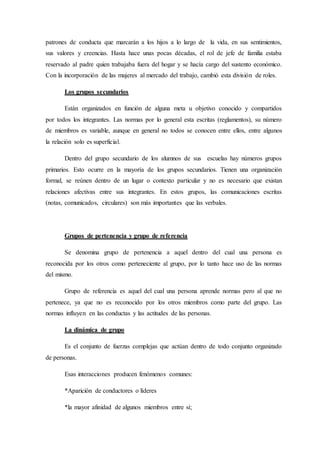patrones de conducta que marcarán a los hijos a lo largo de la vida, en sus sentimientos,
sus valores y creencias. Hasta hace unas pocas décadas, el rol de jefe de familia estaba
reservado al padre quien trabajaba fuera del hogar y se hacía cargo del sustento económico.
Con la incorporación de las mujeres al mercado del trabajo, cambió esta división de roles.
Los grupos secundarios
Están organizados en función de alguna meta u objetivo conocido y compartidos
por todos los integrantes. Las normas por lo general esta escritas (reglamentos), su número
de miembros es variable, aunque en general no todos se conocen entre ellos, entre algunos
la relación solo es superficial.
Dentro del grupo secundario de los alumnos de sus escuelas hay números grupos
primarios. Esto ocurre en la mayoría de los grupos secundarios. Tienen una organización
formal, se reúnen dentro de un lugar o contexto particular y no es necesario que existan
relaciones afectivas entre sus integrantes. En estos grupos, las comunicaciones escritas
(notas, comunicados, circulares) son más importantes que las verbales.
Grupos de pertenencia y grupo de referencia
Se denomina grupo de pertenencia a aquel dentro del cual una persona es
reconocida por los otros como perteneciente al grupo, por lo tanto hace uso de las normas
del mismo.
Grupo de referencia es aquel del cual una persona aprende normas pero al que no
pertenece, ya que no es reconocido por los otros miembros como parte del grupo. Las
normas influyen en las conductas y las actitudes de las personas.
La dinámica de grupo
Es el conjunto de fuerzas complejas que actúan dentro de todo conjunto organizado
de personas.
Esas interacciones producen fenómenos comunes:
*Aparición de conductores o líderes
*la mayor afinidad de algunos miembros entre sí;
 