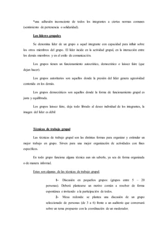 *una adhesión inconsciente de todos los integrantes a ciertas normas comunes
(sentimiento de pertenencia o solidaridad).
Los líderes grupales
Se denomina líder de un grupo a aquel integrante con capacidad para influir sobre
los otros miembros del grupo. El líder incide en la actividad grupal, en la interacción entre
los demás miembros y en el estilo de comunicación.
Los grupos tienen un funcionamiento autocrático, democrático o laissez faire (que
dejan hacer).
Los grupos autoritarios son aquellos donde la presión del líder genera agresividad
contenida en los demás.
Los grupos democráticos son aquellos donde la forma de funcionamiento grupal es
justa y equilibrada.
Los grupos laissez faire, deja todo librado al deseo individual de los integrantes, la
imagen del líder es débil
Técnicas de trabajo grupal
Las técnicas de trabajo grupal son las distintas formas para organizar y estimular un
mejor trabajo en grupo. Sirven para una mejor organización de actividades con fines
específicos.
En todo grupo funciona alguna técnica aun sin saberlo, ya sea de forma organizada
o de manera informal.
Estas son algunas de las técnicas de trabajo grupal:
1- Discusión en pequeños grupos: (grupos entre 5 – 20
personas). Deberá plantearse un motivo común a resolver de forma
espontánea e invitando a la participación de todos.
2- Mesa redonda: se plantea una discusión de un grupo
seleccionado de personas (de 3 a 6) frente a un auditorio que conversará
sobre un tema propuesto con la coordinación de un moderador.
 