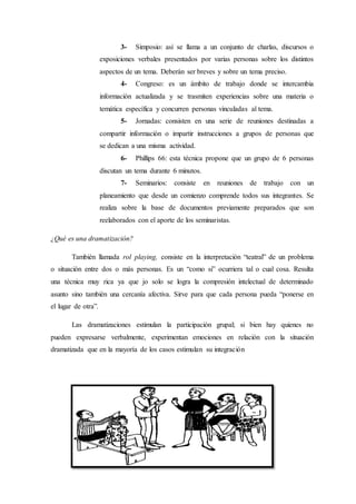 3- Simposio: así se llama a un conjunto de charlas, discursos o
exposiciones verbales presentados por varias personas sobre los distintos
aspectos de un tema. Deberán ser breves y sobre un tema preciso.
4- Congreso: es un ámbito de trabajo donde se intercambia
información actualizada y se trasmiten experiencias sobre una materia o
temática específica y concurren personas vinculadas al tema.
5- Jornadas: consisten en una serie de reuniones destinadas a
compartir información o impartir instrucciones a grupos de personas que
se dedican a una misma actividad.
6- Phillips 66: esta técnica propone que un grupo de 6 personas
discutan un tema durante 6 minutos.
7- Seminarios: consiste en reuniones de trabajo con un
planeamiento que desde un comienzo comprende todos sus integrantes. Se
realiza sobre la base de documentos previamente preparados que son
reelaborados con el aporte de los seminaristas.
¿Qué es una dramatización?
También llamada rol playing, consiste en la interpretación “teatral” de un problema
o situación entre dos o más personas. Es un “como si” ocurriera tal o cual cosa. Resulta
una técnica muy rica ya que jo solo se logra la compresión intelectual de determinado
asunto sino también una cercanía afectiva. Sirve para que cada persona pueda “ponerse en
el lugar de otra”.
Las dramatizaciones estimulan la participación grupal; si bien hay quienes no
pueden expresarse verbalmente, experimentan emociones en relación con la situación
dramatizada que en la mayoría de los casos estimulan su integración
 