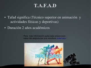   
T.A.F.A.D
 Tafad significa (Técnico superior en animación  y 
actividades fiísicas y deportivas)
 Duración 2 años académicos
Para más información pulse este enlace para
saber las asignaturas que estudiara pulse aquí
 