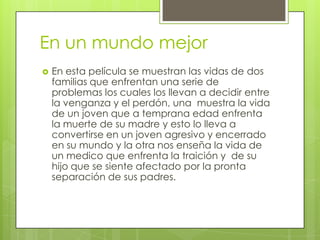 En un mundo mejor
   En esta película se muestran las vidas de dos
    familias que enfrentan una serie de
    problemas los cuales los llevan a decidir entre
    la venganza y el perdón, una muestra la vida
    de un joven que a temprana edad enfrenta
    la muerte de su madre y esto lo lleva a
    convertirse en un joven agresivo y encerrado
    en su mundo y la otra nos enseña la vida de
    un medico que enfrenta la traición y de su
    hijo que se siente afectado por la pronta
    separación de sus padres.
 