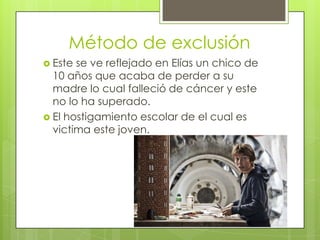 Método de exclusión
 Este se ve reflejado en Elías un chico de
  10 años que acaba de perder a su
  madre lo cual falleció de cáncer y este
  no lo ha superado.
 El hostigamiento escolar de el cual es
  victima este joven.
 