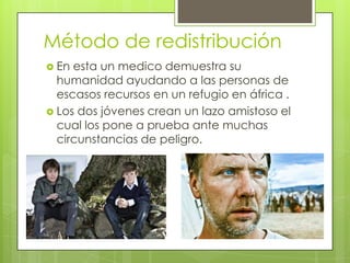 Método de redistribución
 En esta un medico demuestra su
  humanidad ayudando a las personas de
  escasos recursos en un refugio en áfrica .
 Los dos jóvenes crean un lazo amistoso el
  cual los pone a prueba ante muchas
  circunstancias de peligro.
 