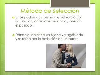 Método de Selección
 Unos padres que piensan en divorcio por
 un traición, anteponen el amor y olvidan
 el pasado .

 Donde  el dolor de un hijo se ve agobiado
 y retraído por la ambición de un padre.
 