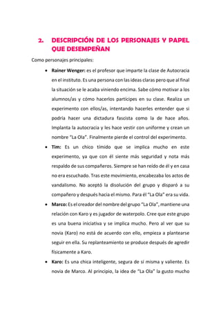 2.

DESCRIPCIÓN DE LOS PERSONAJES Y PAPEL
QUE DESEMPEÑAN

Como personajes principales:
 Rainer Wenger: es el profesor que imparte la clase de Autocracia
en el instituto. Es una persona con las ideas claras pero que al final
la situación se le acaba viniendo encima. Sabe cómo motivar a los
alumnos/as y cómo hacerlos partícipes en su clase. Realiza un
experimento con ellos/as, intentando hacerles entender que si
podría hacer una dictadura fascista como la de hace años.
Implanta la autocracia y les hace vestir con uniforme y crean un
nombre “La Ola”. Finalmente pierde el control del experimento.
 Tim: Es un chico tímido que se implica mucho en este
experimento, ya que con él siente más seguridad y nota más
respaldo de sus compañeros. Siempre se han reído de él y en casa
no era escuchado. Tras este movimiento, encabezaba los actos de
vandalismo. No aceptó la disolución del grupo y disparó a su
compañero y después hacia el mismo. Para él “La Ola” era su vida.
 Marco: Es el creador del nombre del grupo “La Ola”, mantiene una
relación con Karo y es jugador de waterpolo. Cree que este grupo
es una buena iniciativa y se implica mucho. Pero al ver que su
novia (Karo) no está de acuerdo con ello, empieza a plantearse
seguir en ella. Su replanteamiento se produce después de agredir
físicamente a Karo.
 Karo: Es una chica inteligente, segura de sí misma y valiente. Es
novia de Marco. Al principio, la idea de “La Ola” la gusto mucho

 
