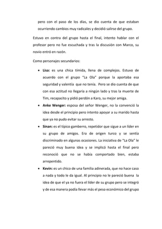 pero con el paso de los días, se dio cuenta de que estaban
ocurriendo cambios muy radicales y decidió salirse del grupo.
Estuvo en contra del grupo hasta el final, intento hablar con el
profesor pero no fue escuchada y tras la discusión con Marco, su
novio entró en razón.
Como personajes secundarios:
 Lisa: es una chica tímida, llena de complejos. Estuvo de
acuerdo con el grupo “La Ola” porque la aportaba esa
seguridad y valentía que no tenía. Pero se dio cuenta de que
con esa actitud no llegaría a ningún lado y tras la muerte de
Tim, recapacito y pidió perdón a Karo, su mejor amiga.
 Anke Wenger: esposa del señor Wenger, no la convenció la
idea desde el principio pero intento apoyar a su marido hasta
que ya no pudo evitar su arresto.
 Sinan: es el típico gamberro, repetidor que sigue a un líder en
su grupo de amigos. Era de origen turco y se sentía
discriminado en algunas ocasiones. La iniciativa de “La Ola” le
pareció muy buena idea y se implicó hasta el final pero
reconoció que no se había comportado bien, estaba
arrepentido.
 Kevin: es un chico de una familia adinerada, que no hace caso
a nada y todo le da igual. Al principio no le pareció buena la
idea de que el ya no fuera el líder de su grupo pero se integró
y de esa manera podía llevar más el peso económico del grupo

 
