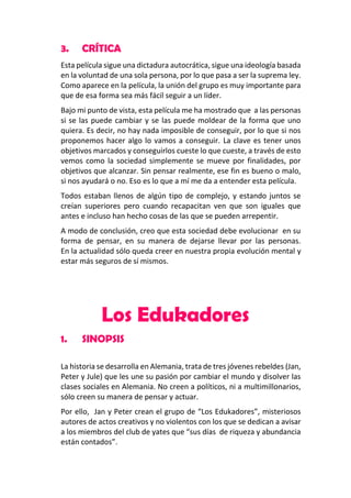 3.

CRÍTICA

Esta película sigue una dictadura autocrática, sigue una ideología basada
en la voluntad de una sola persona, por lo que pasa a ser la suprema ley.
Como aparece en la película, la unión del grupo es muy importante para
que de esa forma sea más fácil seguir a un líder.
Bajo mi punto de vista, esta película me ha mostrado que a las personas
si se las puede cambiar y se las puede moldear de la forma que uno
quiera. Es decir, no hay nada imposible de conseguir, por lo que si nos
proponemos hacer algo lo vamos a conseguir. La clave es tener unos
objetivos marcados y conseguirlos cueste lo que cueste, a través de esto
vemos como la sociedad simplemente se mueve por finalidades, por
objetivos que alcanzar. Sin pensar realmente, ese fin es bueno o malo,
si nos ayudará o no. Eso es lo que a mí me da a entender esta película.
Todos estaban llenos de algún tipo de complejo, y estando juntos se
creían superiores pero cuando recapacitan ven que son iguales que
antes e incluso han hecho cosas de las que se pueden arrepentir.
A modo de conclusión, creo que esta sociedad debe evolucionar en su
forma de pensar, en su manera de dejarse llevar por las personas.
En la actualidad sólo queda creer en nuestra propia evolución mental y
estar más seguros de sí mismos.

Los Edukadores
1.

SINOPSIS

La historia se desarrolla en Alemania, trata de tres jóvenes rebeldes (Jan,
Peter y Jule) que les une su pasión por cambiar el mundo y disolver las
clases sociales en Alemania. No creen a políticos, ni a multimillonarios,
sólo creen su manera de pensar y actuar.
Por ello, Jan y Peter crean el grupo de “Los Edukadores”, misteriosos
autores de actos creativos y no violentos con los que se dedican a avisar
a los miembros del club de yates que “sus días de riqueza y abundancia
están contados”.

 