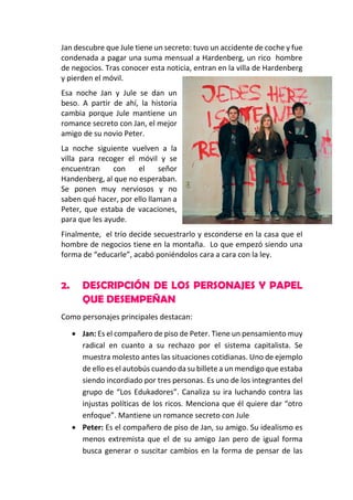 Jan descubre que Jule tiene un secreto: tuvo un accidente de coche y fue
condenada a pagar una suma mensual a Hardenberg, un rico hombre
de negocios. Tras conocer esta noticia, entran en la villa de Hardenberg
y pierden el móvil.
Esa noche Jan y Jule se dan un
beso. A partir de ahí, la historia
cambia porque Jule mantiene un
romance secreto con Jan, el mejor
amigo de su novio Peter.
La noche siguiente vuelven a la
villa para recoger el móvil y se
encuentran
con
el
señor
Handenberg, al que no esperaban.
Se ponen muy nerviosos y no
saben qué hacer, por ello llaman a
Peter, que estaba de vacaciones,
para que les ayude.
Finalmente, el trío decide secuestrarlo y esconderse en la casa que el
hombre de negocios tiene en la montaña. Lo que empezó siendo una
forma de “educarle”, acabó poniéndolos cara a cara con la ley.

2.

DESCRIPCIÓN DE LOS PERSONAJES Y PAPEL
QUE DESEMPEÑAN

Como personajes principales destacan:
 Jan: Es el compañero de piso de Peter. Tiene un pensamiento muy
radical en cuanto a su rechazo por el sistema capitalista. Se
muestra molesto antes las situaciones cotidianas. Uno de ejemplo
de ello es el autobús cuando da su billete a un mendigo que estaba
siendo incordiado por tres personas. Es uno de los integrantes del
grupo de “Los Edukadores”. Canaliza su ira luchando contra las
injustas políticas de los ricos. Menciona que él quiere dar “otro
enfoque”. Mantiene un romance secreto con Jule
 Peter: Es el compañero de piso de Jan, su amigo. Su idealismo es
menos extremista que el de su amigo Jan pero de igual forma
busca generar o suscitar cambios en la forma de pensar de las

 