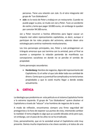 personas. Tiene una relación con Jule. Es el otro integrante del
grupo de “Los Edukadores”.
 Jule: es la novia de Peter y trabaja en un restaurante. Cuando no
puede pagar su piso, se muda con Jan y Peter. Tuvo un accidente
de coche y tenía que pagar 10.000 euros, sin embargo le quedan
por cancelar 94.500 euros.
Jan y Peter recurren a hechos diferentes para lograr causar un
impacto real sobre representantes capitalistas, es decir, aunque sí
participan de los roles propios del activismo, además idean otra
estrategia para sentirse realmente revolucionarios.
Los tres personajes principales, Jan, Peter y Jule protagonizan un
triángulo amoroso que casi termina con la amistad, pero al final se
asumen y comparten la relación poniendo de manifiesto sus
concepciones socialistas en donde no se percibe el sentido de
propiedad.
Como personajes secundarios:
 Hardenberg: Hombre de negocios, digno del representante del
Capitalismo. Es el señor al que Jule debe toda esa cantidad de
dinero. Conto que su juventud fue complicada y no tenía tantas
propiedades y que le costó mucho llegar a donde estaba
actualmente.

3.

CRÍTICA

La ideología que predomina en esta película es el sistema Capitalista frente
a la extrema izquierda. El grupo de “Los Edukadores” quiere disolver el
Capitalismo a través de “educar” a los hombres de negocios de la zona.
A modo de reflexión, encontramos siempre una firme seguridad del
protagonista a la hora de exponer sus puntos de vista, intentando cambiar
la realidad. El tema elegido es algo que ya sucedió décadas atrás pero que,
sin embargo, con el paso de los años no se ha erradicado.
Creo, personalmente, que en la sociedad actual el Capitalismo está muy
presente. Damos mucha importancia a las clases sociales y al status de una

 