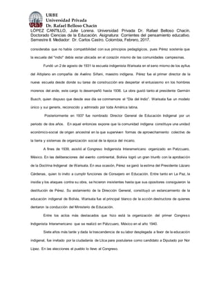 URBE
Universidad Privada
Dr. Rafael Belloso Chacín
LÓPEZ CANTILLO, Julie Lorena. Universidad Privada Dr. Rafael Belloso Chacín.
Doctorado Ciencias de la Educación. Asignatura: Corrientes del pensamiento educativo.
Semestre II. Mediador: Dr. Carlos Castro. Colombia, Febrero, 2017.
consideraba que no había compatibilidad con sus principios pedagógicos, pues Pérez sostenía que
la escuela del "indio" debía estar ubicada en el corazón mismo de las comunidades campesinas.
Fundó un 2 de agosto de 1931 la escuela indigenista Warisata en el seno mismo de los ayllus
del Altiplano en compañía de Avelino Siñani, maestro indígena. Pérez fue el primer director de la
nueva escuela desde donde su tarea de construcción era despertar el entusiasmo en los hombres
morenos del ande, este cargo lo desempeñó hasta 1936. La obra gustó tanto al presidente Germán
Busch, quien dispuso que desde ese día se conmemore el “Día del Indio”. Warisata fue un modelo
único y sui generis, reconocido y admirado por toda América latina.
Posteriormente en 1937 fue nombrado Director General de Educación Indigenal por un
periodo de dos años. En aquel entonces expone que la comunidad indígena constituye una unidad
económico-social de origen ancestral en la que superviven formas de aprovechamiento colectivo de
la tierra y sistemas de organización social de la época del incario.
A fines de 1939, asistió al Congreso Indigenista Interamericano organizado en Patzcuaro,
México. En las deliberaciones del evento continental, Bolivia logró un gran triunfo con la aprobación
de la Doctrina Indigenal de Warisata. En esa ocasión, Pérez se ganó la estima del Presidente Lázaro
Cárdenas, quien lo invito a cumplir funciones de Consejero en Educación. Entre tanto en La Paz, la
insidia y los ataques contra su obra, se hicieron insistentes hasta que sus opositores consiguieron la
destitución de Pérez. Su aislamiento de la Dirección General, constituyó un estancamiento de la
educación indigenal de Bolivia, Warisata fue el principal blanco de la acción destructora de quienes
dentaron la conducción del Ministerio de Educación.
Entre los actos más destacados que hizo está la organización del primer Congreso
Indigenista Interamericano que se realizó en Pátzcuaro, México en el año 1940.
Siete años más tarde y dada la trascendencia de su labor desplegada a favor de la educación
indigenal, fue invitado por la ciudadanía de Llica para postularse como candidato a Diputado por Nor
Lípez. En las elecciones el pueblo lo llevo al Congreso.
 
