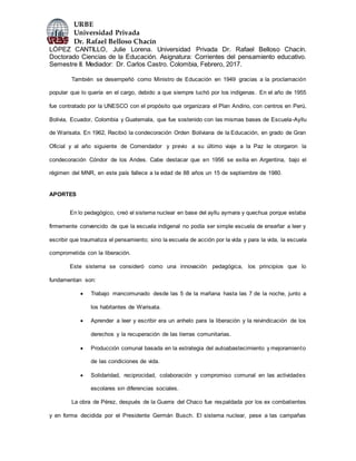 URBE
Universidad Privada
Dr. Rafael Belloso Chacín
LÓPEZ CANTILLO, Julie Lorena. Universidad Privada Dr. Rafael Belloso Chacín.
Doctorado Ciencias de la Educación. Asignatura: Corrientes del pensamiento educativo.
Semestre II. Mediador: Dr. Carlos Castro. Colombia, Febrero, 2017.
También se desempeñó como Ministro de Educación en 1949 gracias a la proclamación
popular que lo quería en el cargo, debido a que siempre luchó por los indígenas. En el año de 1955
fue contratado por la UNESCO con el propósito que organizara el Plan Andino, con centros en Perú,
Bolivia, Ecuador, Colombia y Guatemala, que fue sostenido con las mismas bases de Escuela-Ayllu
de Warisata. En 1962, Recibió la condecoración Orden Boliviana de la Educación, en grado de Gran
Oficial y al año siguiente de Comendador y previo a su último viaje a la Paz le otorgaron la
condecoración Cóndor de los Andes. Cabe destacar que en 1956 se exilia en Argentina, bajo el
régimen del MNR, en este país fallece a la edad de 88 años un 15 de septiembre de 1980.
APORTES
En lo pedagógico, creó el sistema nuclear en base del ayllu aymara y quechua porque estaba
firmemente convencido de que la escuela indigenal no podía ser simple escuela de enseñar a leer y
escribir que traumatiza el pensamiento; sino la escuela de acción por la vida y para la vida, la escuela
comprometida con la liberación.
Este sistema se consideró como una innovación pedagógica, los principios que lo
fundamentan son:
 Trabajo mancomunado desde las 5 de la mañana hasta las 7 de la noche, junto a
los habitantes de Warisata.
 Aprender a leer y escribir era un anhelo para la liberación y la reivindicación de los
derechos y la recuperación de las tierras comunitarias.
 Producción comunal basada en la estrategia del autoabastecimiento y mejoramiento
de las condiciones de vida.
 Solidaridad, reciprocidad, colaboración y compromiso comunal en las actividades
escolares sin diferencias sociales.
La obra de Pérez, después de la Guerra del Chaco fue respaldada por los ex combatientes
y en forma decidida por el Presidente Germán Busch. El sistema nuclear, pese a las campañas
 