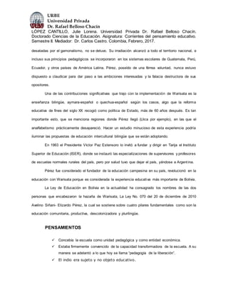 URBE
Universidad Privada
Dr. Rafael Belloso Chacín
LÓPEZ CANTILLO, Julie Lorena. Universidad Privada Dr. Rafael Belloso Chacín.
Doctorado Ciencias de la Educación. Asignatura: Corrientes del pensamiento educativo.
Semestre II. Mediador: Dr. Carlos Castro. Colombia, Febrero, 2017.
desatadas por el gamonalismo, no se detuvo. Su irradiación alcanzó a todo el territorio nacional, e
incluso sus principios pedagógicos se incorporaron en los sistemas escolares de Guatemala, Perú,
Ecuador, y otros países de América Latina. Pérez, poseído de una férrea voluntad, nunca estuvo
dispuesto a claudicar para dar paso a las ambiciones interesadas y la falacia destructora de sus
opositores.
Una de las contribuciones significativas que trajo con la implementación de Warisata es la
enseñanza bilingüe, aymara-español o quechua-español según los casos, algo que la reforma
educativa de fines del siglo XX recogió como política de Estado, más de 60 años después. Es tan
importante esto, que se menciona regiones donde Pérez llegó (Llica por ejemplo), en las que el
analfabetismo prácticamente desapareció. Hacer un estudio minucioso de esta experiencia podría
iluminar las propuestas de educación intercultural bilingüe que se están adoptando.
En 1963 el Presidente Víctor Paz Estensoro lo invitó a fundar y dirigir en Tarija el Instituto
Superior de Educación (ISER), donde se instauró las especializaciones de supervisores y profesores
de escuelas normales rurales del país, pero por salud tuvo que dejar el país, yéndose a Argentina.
Pérez fue considerado el fundador de la educación campesina en su país, revolucionó en la
educación con Warisata porque es considerada la experiencia educativa más importante de Bolivia.
La Ley de Educación en Bolivia en la actualidad ha consagrado los nombres de las dos
personas que encabezaron la hazaña de Warisata, La Ley No. 070 del 20 de diciembre de 2010
Avelino Siñani- Elizardo Pérez, la cual se sostiene sobre cuatro pilares fundamentales como son la
educación comunitaria, productiva, descolonizadora y plurilingüe.
PENSAMIENTOS
 Concebía la escuela como unidad pedagógica y como entidad económica.
 Estaba firmemente convencido de la capacidad transformadora de la escuela. A su
manera se adelantó a lo que hoy se llama “pedagogía de la liberación”.
 El indio era sujeto y no objeto educativo.
 