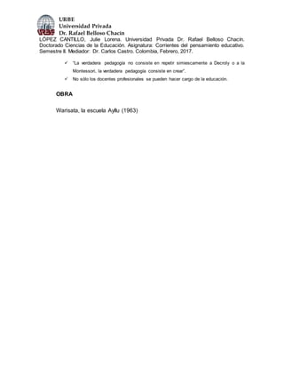 URBE
Universidad Privada
Dr. Rafael Belloso Chacín
LÓPEZ CANTILLO, Julie Lorena. Universidad Privada Dr. Rafael Belloso Chacín.
Doctorado Ciencias de la Educación. Asignatura: Corrientes del pensamiento educativo.
Semestre II. Mediador: Dr. Carlos Castro. Colombia, Febrero, 2017.
 “La verdadera pedagogía no consiste en repetir simiescamente a Decroly o a la
Montessori, la verdadera pedagogía consiste en crear”.
 No sólo los docentes profesionales se pueden hacer cargo de la educación.
OBRA
Warisata, la escuela Ayllu (1963)
 