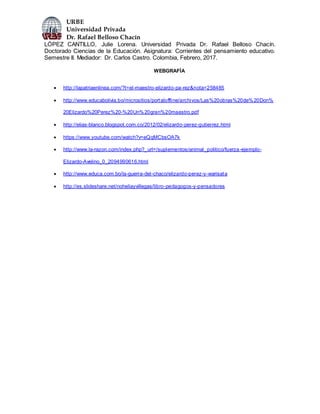 URBE
Universidad Privada
Dr. Rafael Belloso Chacín
LÓPEZ CANTILLO, Julie Lorena. Universidad Privada Dr. Rafael Belloso Chacín.
Doctorado Ciencias de la Educación. Asignatura: Corrientes del pensamiento educativo.
Semestre II. Mediador: Dr. Carlos Castro. Colombia, Febrero, 2017.
WEBGRAFÍA
 http://lapatriaenlinea.com/?t=el-maestro-elizardo-pa-rez&nota=258485
 http://www.educabolivia.bo/micrositios/portaloffline/archivos/Las%20obras%20de%20Don%
20Elizardo%20Perez%20-%20Un%20gran%20maestro.pdf
 http://elias-blanco.blogspot.com.co/2012/02/elizardo-perez-gutierrez.html
 https://www.youtube.com/watch?v=eQqMCbsOA7k
 http://www.la-razon.com/index.php?_url=/suplementos/animal_politico/fuerza-ejemplo-
Elizardo-Avelino_0_2094990616.html
 http://www.educa.com.bo/la-guerra-del-chaco/elizardo-perez-y-warisata
 http://es.slideshare.net/noheliayvillegas/libro-pedagogos-y-pensadores
 