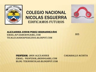 COLEGIO NACIONAL
NICOLAS ESGUERRA
EDIFICAMOS FUTUROS
ALEXANDER junior PEREZ hernandez:805
EMAIL:AP.SABER@GAMIL.COM
TICALEXANDERPEREZ805.BLOSPOT.COM

PROFESOR: Jhon alexander
EMAIL: Profesor.jhon@gamil.com
BLOG: teknonicolas.blogspot.com

805

Caraballo acosta

 