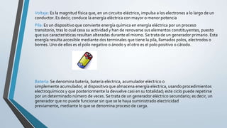 Voltaje: Es la magnitud física que, en un circuito eléctrico, impulsa a los electrones a lo largo de un
conductor. Es decir, conduce la energía eléctrica con mayor o menor potencia
Pila: Es un dispositivo que convierte energía química en energía eléctrica por un proceso
transitorio, tras lo cual cesa su actividad y han de renovarse sus elementos constituyentes, puesto
que sus características resultan alteradas durante el mismo. Se trata de un generador primario. Esta
energía resulta accesible mediante dos terminales que tiene la pila, llamados polos, electrodos o
bornes. Uno de ellos es el polo negativo o ánodo y el otro es el polo positivo o cátodo.
Batería: Se denomina batería, batería eléctrica, acumulador eléctrico o
simplemente acumulador, al dispositivo que almacena energía eléctrica, usando procedimientos
electroquímicos y que posteriormente la devuelve casi en su totalidad; este ciclo puede repetirse
por un determinado número de veces. Se trata de un generador eléctrico secundario; es decir, un
generador que no puede funcionar sin que se le haya suministrado electricidad
previamente, mediante lo que se denomina proceso de carga.
 