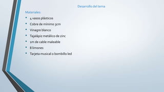 Desarrollo del tema
Materiales:
• 4 vasos plásticos
• Cobre de mínimo 3cm
• Vinagre blanco
• Tajalápiz metálico de zinc
• 1m de cable maleable
• 8 limones
• Tarjeta musical o bombillo led
 