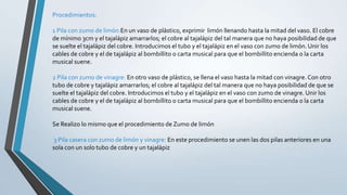 Procedimientos:
1 Pila con zumo de limón:En un vaso de plástico, exprimir limón llenando hasta la mitad del vaso. El cobre
de mínimo 3cm y el tajalápiz amarrarlos; el cobre al tajalápiz del tal manera que no haya posibilidad de que
se suelte el tajalápiz del cobre. Introducimos el tubo y el tajalápiz en el vaso con zumo de limón. Unir los
cables de cobre y el de tajalápiz al bombillito o carta musical para que el bombillito encienda o la carta
musical suene.
2 Pila con zumo de vinagre: En otro vaso de plástico, se llena el vaso hasta la mitad con vinagre. Con otro
tubo de cobre y tajalápiz amarrarlos; el cobre al tajalápiz del tal manera que no haya posibilidad de que se
suelte el tajalápiz del cobre. Introducimos el tubo y el tajalápiz en el vaso con zumo de vinagre. Unir los
cables de cobre y el de tajalápiz al bombillito o carta musical para que el bombillito encienda o la carta
musical suene.
Se Realizo lo mismo que el procedimiento de Zumo de limón
3 Pila casera con zumo de limón y vinagre: En este procedimiento se unen las dos pilas anteriores en una
sola con un solo tubo de cobre y un tajalápiz
 