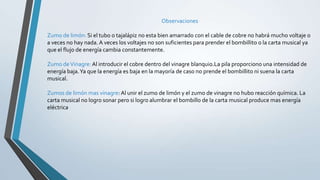 Observaciones
Zumo de limón: Si el tubo o tajalápiz no esta bien amarrado con el cable de cobre no habrá mucho voltaje o
a veces no hay nada. A veces los voltajes no son suficientes para prender el bombillito o la carta musical ya
que el flujo de energía cambia constantemente.
Zumo deVinagre: Al introducir el cobre dentro del vinagre blanquio.La pila proporciono una intensidad de
energía baja.Ya que la energía es baja en la mayoría de caso no prende el bombillito ni suena la carta
musical.
Zumos de limón mas vinagre: Al unir el zumo de limón y el zumo de vinagre no hubo reacción química. La
carta musical no logro sonar pero si logro alumbrar el bombillo de la carta musical produce mas energía
eléctrica
 
