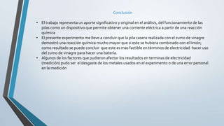 Conclusión
• El trabajo representa un aporte significativo y original en el análisis, del funcionamiento de las
pilas como un dispositivo que permite obtener una corriente eléctrica a partir de una reacción
química
• El presente experimento me llevo a concluir que la pila casera realizada con el zumo de vinagre
demostró una reacción química mucho mayor que si este se hubiera combinado con el limón;
como resultado se puede concluir que este es mas factible en términos de electricidad hacer uso
del zumo de vinagre para hacer una batería.
• Algunos de los factores que pudieron afectar los resultados en terminas de electricidad
(medición) pudo ser el desgaste de los metales usados en el experimento o de una error personal
en la medición
 