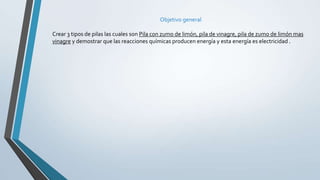 Objetivo general
Crear 3 tipos de pilas las cuales son Pila con zumo de limón, pila de vinagre, pila de zumo de limón mas
vinagre y demostrar que las reacciones químicas producen energía y esta energía es electricidad .
 