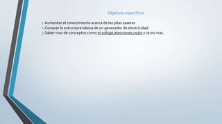 Objetivos específicos
1.Aumentar el conocimiento acerca de las pilas caseras
2.Conocer la estructura básica de un generador de electricidad
3.Saber mas de conceptos como el voltaje,electrones,nodo y otros mas.
 