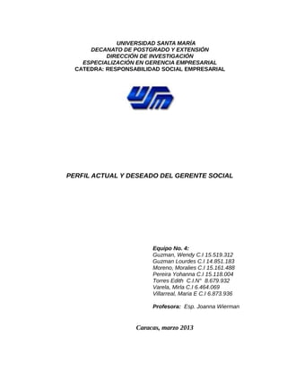 UNIVERSIDAD SANTA MARÍA
      DECANATO DE POSTGRADO Y EXTENSIÓN
           DIRECCIÓN DE INVESTIGACIÓN
    ESPECIALIZACIÓN EN GERENCIA EMPRESARIAL
  CATEDRA: RESPONSABILIDAD SOCIAL EMPRESARIAL




PERFIL ACTUAL Y DESEADO DEL GERENTE SOCIAL




                        Equipo No. 4:
                        Guzman, Wendy C.I 15.519.312
                        Guzman Lourdes C.I 14.851.183
                        Moreno, Moralies C.I 15.161.488
                        Pereira Yohanna C.I 15.118.004
                        Torres Edith C.I.N° 8.679.932
                        Varela, Mirla C.I 6.464.069
                        Villarreal, Maria E C.I 6.873.936

                        Profesora: Esp. Joanna Wierman


                   Caracas, marzo 2013
 