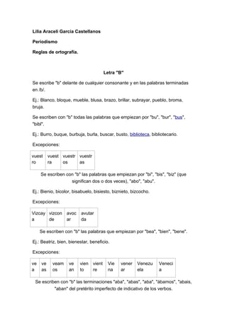 Lilia Araceli García Castellanos

Periodismo

Reglas de ortografía.



                                         Letra "B"

Se escribe "b" delante de cualquier consonante y en las palabras terminadas
en /b/.

Ej.: Blanco, bloque, mueble, blusa, brazo, brillar, subrayar, pueblo, broma,
bruja.

Se escriben con "b" todas las palabras que empiezan por "bu", "bur", "bus",
"bibl".

Ej.: Burro, buque, burbuja, burla, buscar, busto, biblioteca, bibliotecario.

Excepciones:

vuest     vuest vuestr vuestr
ro        ra    os     as

     Se escriben con "b" las palabras que empiezan por "bi", "bis", "biz" (que
                   significan dos o dos veces), "abo", "abu".

Ej.: Bienio, bicolor, bisabuelo, bisiesto, biznieto, bizcocho.

Excepciones:

Vizcay vizcon      avoc   avutar
a      de          ar     da

     Se escriben con "b" las palabras que empiezan por "bea", "bien", "bene".

Ej.: Beatriz, bien, bienestar, beneficio.

Excepciones:

ve   ve     veam   ve     vien   vient    Vie   vener   Venezu    Veneci
a    as     os     an     to     re       na    ar      ela       a

 Se escriben con "b" las terminaciones "aba", "abas", "aba", "ábamos", "abais,
          "aban" del pretérito imperfecto de indicativo de los verbos.
 