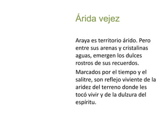 Árida vejezAraya es territorio árido. Pero entre sus arenas y cristalinas aguas, emergen los dulces rostros de sus recuerdos.Marcados por el tiempo y el salitre, son reflejo viviente de la aridez del terreno donde les tocó vivir y de la dulzura del espíritu. 