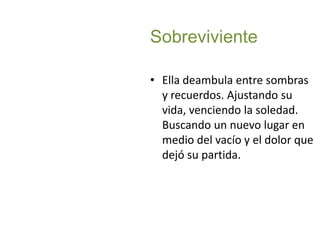 SobrevivienteElla deambula entre sombras y recuerdos. Ajustando su vida, venciendo la soledad. Buscando un nuevo lugar en medio del vacío y el dolor que dejó su partida.