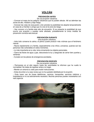 VOLCÁN
PREVENCIÓN ANTES
De una erupción volcánica
- Conocer el mapa de los peligros volcánicos que te pueden afectar. Allí se delimitan las
zonas de alto, mediano y bajo riesgo.
- Conocer las rutas de evacuación y ten previsto la posibilidad de alojarte temporalmente
en casa de un familiar o amigo que no vive en la zona de riesgo.
- Haz conocer a tu familia este sitio de encuentro. Si se presenta la posibilidad de que
ocurra una erupción y puedes verte afectado, probablemente la única medida de
prevención correcta sea evacuar
PREVENCIÓN DURANTE
Una erupción volcánica.
- Ante todo conserva la calma; el pánico puede producir más víctimas que el fenómeno
natural.
- Reúne rápidamente a tu familia, especialmente a los niños y ancianos, quienes son las
personas más vulnerables en estos momentos.
- Lo más importante es tu vida, toma únicamente tus objetos personales.
- Cierra las llaves de agua y gas, desconecta la luz y asegúrate de cerrar bien puertas y
ventanas.
- Cumple con los planes de emergencia acordados.
PREVENCIÓN DESPUÉS
De una erupción volcánica.
- Permanece en el sitio seguro hasta las autoridades te informen que ha vuelto la
normalidad. No trates de regresar antes a tu hogar.
- Mantén en sintonía tu radio para recibir instrucciones.
- Antes de entrar a tu casa revisa que no ha quedado debilitada por la erupción.
- Evita hacer uso de líneas telefónicas, caminos, transportes, servicios médicos y
hospitalarios si no es estrictamente necesario. Muchas personas pueden necesitarlos con
real urgencia.

 