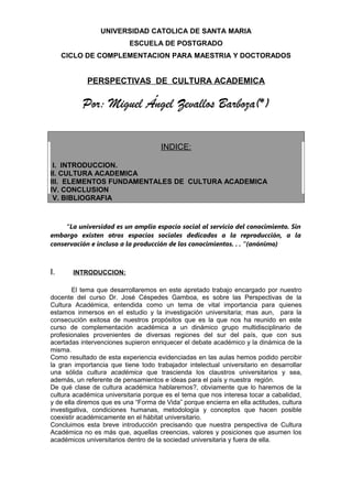 UNIVERSIDAD CATOLICA DE SANTA MARIA
ESCUELA DE POSTGRADO
CICLO DE COMPLEMENTACION PARA MAESTRIA Y DOCTORADOS
PERSPECTIVAS DE CULTURA ACADEMICA
Por: Miguel Ángel Zevallos Barboza(*)
INDICE:
I. INTRODUCCION.
II. CULTURA ACADEMICA
III. ELEMENTOS FUNDAMENTALES DE CULTURA ACADEMICA
IV. CONCLUSION
V. BIBLIOGRAFIA
“La universidad es un amplio espacio social al servicio del conocimiento. Sin
embargo existen otros espacios sociales dedicados a la reproducción, a la
conservación e incluso a la producción de los conocimientos. . . “(anónimo)
I. INTRODUCCION:
El tema que desarrollaremos en este apretado trabajo encargado por nuestro
docente del curso Dr. José Céspedes Gamboa, es sobre las Perspectivas de la
Cultura Académica, entendida como un tema de vital importancia para quienes
estamos inmersos en el estudio y la investigación universitaria; mas aun, para la
consecución exitosa de nuestros propósitos que es la que nos ha reunido en este
curso de complementación académica a un dinámico grupo multidisciplinario de
profesionales provenientes de diversas regiones del sur del país, que con sus
acertadas intervenciones supieron enriquecer el debate académico y la dinámica de la
misma.
Como resultado de esta experiencia evidenciadas en las aulas hemos podido percibir
la gran importancia que tiene todo trabajador intelectual universitario en desarrollar
una sólida cultura académica que trascienda los claustros universitarios y sea,
además, un referente de pensamientos e ideas para el país y nuestra región.
De qué clase de cultura académica hablaremos?, obviamente que lo haremos de la
cultura académica universitaria porque es el tema que nos interesa tocar a cabalidad,
y de ella diremos que es una “Forma de Vida” porque encierra en ella actitudes, cultura
investigativa, condiciones humanas, metodología y conceptos que hacen posible
coexistir académicamente en el hábitat universitario.
Concluimos esta breve introducción precisando que nuestra perspectiva de Cultura
Académica no es más que, aquellas creencias, valores y posiciones que asumen los
académicos universitarios dentro de la sociedad universitaria y fuera de ella.
 