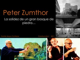 Peter Zumthor
La solidez de un gran bosque de
piedra…
Camila Araya Contreras Construcción I 2011
 