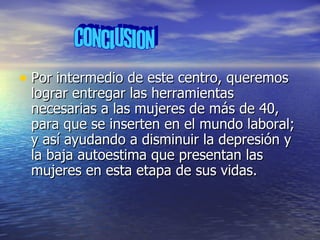 Por intermedio de este centro, queremos lograr entregar las herramientas necesarias a las mujeres de más de 40, para que se inserten en el mundo laboral; y así ayudando a disminuir la depresión y la baja autoestima que presentan las mujeres en esta etapa de sus vidas. CONCLUSION 