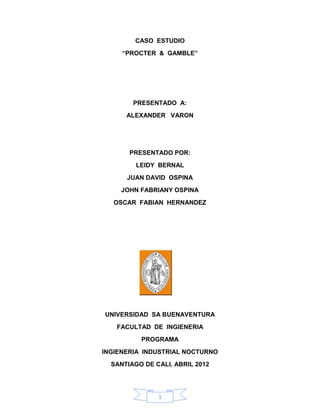 CASO ESTUDIO
     “PROCTER & GAMBLE”




        PRESENTADO A:
      ALEXANDER VARON




       PRESENTADO POR:
         LEIDY BERNAL
      JUAN DAVID OSPINA
    JOHN FABRIANY OSPINA
   OSCAR FABIAN HERNANDEZ




UNIVERSIDAD SA BUENAVENTURA
   FACULTAD DE INGIENERIA
          PROGRAMA
INGIENERIA INDUSTRIAL NOCTURNO
  SANTIAGO DE CALI, ABRIL 2012




               1
 