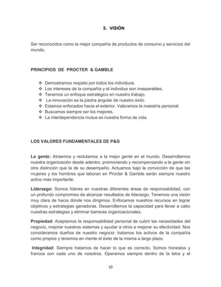 5. VISIÓN


Ser reconocidos como la mejor compañía de productos de consumo y servicios del
mundo.



PRINCIPIOS DE PROCTER & GAMBLE


      Demostramos respeto por todos los individuos.
      Los intereses de la compañía y el individuo son inseparables.
      Tenemos un enfoque estratégico en nuestro trabajo.
       La innovación es la piedra angular de nuestro éxito.
      Estamos enfocados hacia el exterior. Valoramos la maestría personal.
      Buscamos siempre ser los mejores.
      La interdependencia mutua es nuestra forma de vida.




LOS VALORES FUNDAMENTALES DE P&G


La gente: Atraemos y reclutamos a la mejor gente en el mundo. Desarrollamos
nuestra organización desde adentro, promoviendo y recompensando a la gente sin
otra distinción que la de su desempeño. Actuamos bajo la convicción de que las
mujeres y los hombres que laboran en Procter & Gamble serán siempre nuestro
activo más importante.

Liderazgo: Somos líderes en nuestras diferentes áreas de responsabilidad, con
un profundo compromiso de alcanzar resultados de liderazgo. Tenemos una visión
muy clara de hacia dónde nos dirigimos. Enfocamos nuestros recursos en lograr
objetivos y estrategias ganadoras. Desarrollamos la capacidad para llevar a cabo
nuestras estrategias y eliminar barreras organizacionales.

Propiedad: Aceptamos la responsabilidad personal de cubrir las necesidades del
negocio, mejorar nuestros sistemas y ayudar a otros a mejorar su efectividad. Nos
consideramos dueños de nuestro negocio: tratamos los activos de la compañía
como propios y tenemos en mente el éxito de la misma a largo plazo.

 Integridad: Siempre tratamos de hacer lo que es correcto. Somos honestos y
francos con cada uno de nosotros. Operamos siempre dentro de la letra y el


                                       10
 