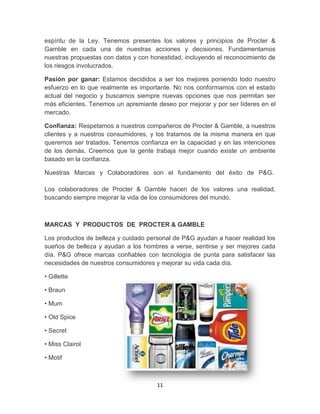 espíritu de la Ley. Tenemos presentes los valores y principios de Procter &
Gamble en cada una de nuestras acciones y decisiones. Fundamentamos
nuestras propuestas con datos y con honestidad, incluyendo el reconocimiento de
los riesgos involucrados.

Pasión por ganar: Estamos decididos a ser los mejores poniendo todo nuestro
esfuerzo en lo que realmente es importante. No nos conformamos con el estado
actual del negocio y buscamos siempre nuevas opciones que nos permitan ser
más eficientes. Tenemos un apremiante deseo por mejorar y por ser líderes en el
mercado.

Confianza: Respetamos a nuestros compañeros de Procter & Gamble, a nuestros
clientes y a nuestros consumidores, y los tratamos de la misma manera en que
queremos ser tratados. Tenemos confianza en la capacidad y en las intenciones
de los demás. Creemos que la gente trabaja mejor cuando existe un ambiente
basado en la confianza.

Nuestras Marcas y Colaboradores son el fundamento del éxito de P&G.

Los colaboradores de Procter & Gamble hacen de los valores una realidad,
buscando siempre mejorar la vida de los consumidores del mundo.



MARCAS Y PRODUCTOS DE PROCTER & GAMBLE

Los productos de belleza y cuidado personal de P&G ayudan a hacer realidad los
sueños de belleza y ayudan a los hombres a verse, sentirse y ser mejores cada
día. P&G ofrece marcas confiables con tecnología de punta para satisfacer las
necesidades de nuestros consumidores y mejorar su vida cada día.

• Gillette

• Braun

• Mum

• Old Spice

• Secret

• Miss Clairol

• Motif



                                      11
 