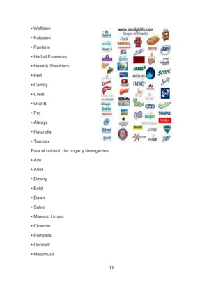 • Wellaton

• Koleston

• Pantene

• Herbal Essences

• Head & Shoulders

• Pert

• Camay

• Crest

• Oral-B

• Pro

• Always

• Naturella

• Tampax

Para el cuidado del hogar y detergentes:

• Ace

• Ariel

• Downy

• Bold

• Dawn

• Salvo

• Maestro Limpio

• Charmin

• Pampers

• Duracell

• Metamucil


                                       12
 
