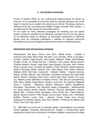 6. SITUACIÓN PLANTEADA


Procter & Gamble (P&G) es una multinacional estadounidense de bienes de
consumo. En la actualidad se encuentra entre las mayores empresas del mundo
según el volumen de su capital. Con presencia en más de 160 países, produce y
distribuye firmas tan conocidas como Gillette, Pringles, Duracell, Ariel, Tampax... y
así hasta más de 300 marcas de consumibles diarios.
En las cuales ha hecho diferentes estrategias de marketing que han estado
sujetas a todas las variables de los diferentes mercados como lo son las culturas
en los diferentes países la utilización de personajes importantes en diferentes
épocas para sus campañas publicitarias y además ha realizado patrocinios
importantes con los que ha logrado posicionar las marcas en diferentes países.


INDUSTRIAS QUE ESTAN INVOLUCRADAS:

Desodorantes: Old Spice, Secret, Sure, Mum, Gillette Series. • Pañales y
productos para bebé: Baby Fresh. Kid fresh, Luvs, Pampers, Wash a bye baby •
Comida y bebida: Eagle Snacks, café Folgers, Millstone Coffee, Olean/Olestra,
Pringles, Puritan oil, Tender leaf tea. • Perfumes: Avril Lavigne, Britney Spears,
Christina Aguilera, Giorgio, Hugo Boss, Laura Biagiotti, Old spice, Red, Venezia,
Wings, Lacoste, Gucci • Cuidado del cabello y Tintes: Pantene, Herbal Essences,
Head & Shoulders (H&S), Pantene, Pert, Vidal Sasson, Miss Clairol, Koleston,
Wellaton, Motif, Soft Color, Infusium23. • Afeitado: Gillette. • Higiene femenina:
Always, Tampax, Attends, Tess, Naturella • Lavandería y limpieza: Biz, Bold (antes
Bold 3), Bounce, Cascade, Cheer, Cinch, Comet, Dash, Dawn, Downy, Era, Ivory,
Joy, Maestro Limpio (MrClean en Estados Unidos), Tide (Ace en Latinoamérica),
Ariel, Salvo, Rápido, Magia Blanca, Rindex, Lavan San. En Argentina Magistral,
Cierto y Vencedor • Medicinas: DayQuil, Metamucil, NyQuil, PeptoBismol,
Percogesic, ThermaCare, Vick (VapoRub, jarabe y triangulitos). • Medicamentos
con receta médica: Actisite, Brontex, Dantrium, Didronel, Macrodantin, Ultradol,
Zebete, Ziac • Cuidado dental: Cloraseptic, Crest, Oral-B, Pro. • Papel higiénico:
Banner, Bounty, Charmin, Puffs, Royale, Summit, Bess, Tempo, Lirio. • Servilletas:
Buffette, Charmin, Lunch, Chef. • Jabones: Camay, Coast, Ivory, Escudo
(Safeguard en Estados Unidos), Zest, Fairy, Moncler. • Productos de belleza: Max
Factor, Cover Girl, Olay, SK-II •

En 1980 P&G por encima de su extensión global y desarrollando sus primeras
marcas globales, incluyendo Siempre/Susurro, Pringles, y Pantene.Esto siguió
adquiriendo marcas como el productor de refresco Aplastan Internacional Limitado

                                         13
 